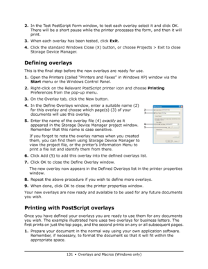 Page 131
131 • Overlays and Macros (Windows only)
2.In the Test PostScript Form window, to test each overlay select it and click OK. 
There will be a short pause while the printer processes the form, and then it will 
print.
3. When each overlay has been tested, click  Exit.
4. Click the standard Windows Close (X) butto n, or choose Projects > Exit to close 
Storage Device Manager.
Defining overlays
This is the final step before the new overlays are ready for use.
1. Open the Printers (called “Printers and...