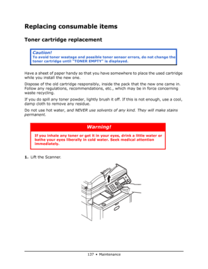 Page 137
137 • Maintenance
Replacing consumable items
Toner cartridge replacement
Have a sheet of paper handy so that you have somewhere to place the used cartridge 
while you install the new one.
Dispose of the old cartridge responsibly, inside the pack that the new one came in. 
Follow any regulations, recommendations,  etc., which may be in force concerning 
waste recycling.
If you do spill any toner powder, lightly brush  it off. If this is not enough, use a cool, 
damp cloth to remove any residue.
Do not...