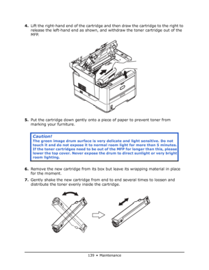 Page 139
139 • Maintenance
4.Lift the right-hand end of the cartridge an d then draw the cartridge to the right to 
release the left-hand end as shown, and withdraw the toner cartridge out of the 
MFP.
5. Put the cartridge down gently onto a piece of paper to prevent toner from 
marking your furniture.
6. Remove the new cartridge from its box but leave its wrapping material in place 
for the moment.
7. Gently shake the new cartridge from end to end several times to loosen and 
distribute the toner evenly inside...