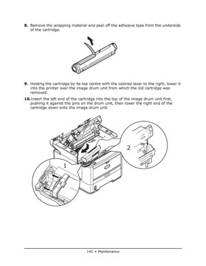 Page 140
140 • Maintenance
8.Remove the wrapping material and peel off the adhesive tape from the underside 
of the cartridge.
9. Holding the cartridge by its top centre with the colored lever to the right, lower it 
into the printer over the image drum unit from which the old cartridge was 
removed.
10. Insert the left end of the cartridge into the top of the image drum unit first, 
pushing it against the pins on the drum unit, then lower the right end of the 
cartridge down onto the image drum unit.
1 2...