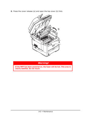 Page 143
143 • Maintenance
2.Press the cover release (a) and open the top cover (b) fully.
Warning!
If the MFP has been powe red on, the fuser will be hot. This area is 
clearly labelled. Do not touch.
a
b
Downloaded From ManualsPrinter.com Manuals 