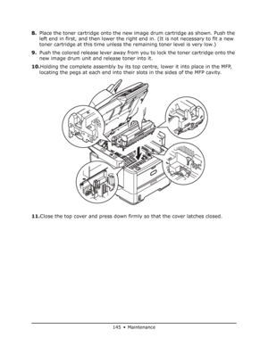 Page 145
145 • Maintenance
8.Place the toner cartridge onto the new im age drum cartridge as shown. Push the 
left end in first, and then lower the right end in. (It is not necessary to fit a new 
toner cartridge at this time unless the remaining toner level is very low.)
9. Push the colored release lever away from you to lock the toner cartridge onto the 
new image drum unit and release toner into it.
10. Holding the complete assembly by its top centre, lower it into place in the MFP, 
locating the pegs at each...