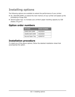 Page 152
152 • Installing options
Installing options
The following options are available to extend the performance of your printer:
• 64, 256 RAM DIMM: to extend the main me mory of your printer and speed up the 
processing of large files.
• Second paper tray: to increase your printer’s paper handling capacity by 530 
sheets (75 g/m
2)
Option order numbers
Installation procedure
To install any of the above options, follow the detailed installation sheet that 
accompanies the option.
OPTIONSORDER NUMBER
64MB RAM...