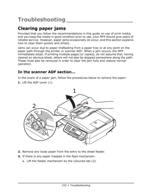 Page 153
153 • Troubleshooting
Troubleshooting __________________
Clearing paper jams
Provided that you follow the recommendations in this guide on use of print media, 
and you keep the media in good condition prior to use, your MFP should give years of 
reliable service. However, paper jams occasion ally do occur, and this section explains 
how to clear them quickly and simply.
Jams can occur due to paper misfeeding from  a paper tray or at any point on the 
paper path through the printer or sca nner ADF. When...