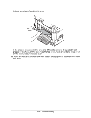 Page 159
159 • Troubleshooting
Pull out any sheets found in this area.
If the sheet is low down in this area and difficult to remove, it is probably still 
gripped by the fuser. In this case raise the top cover, reach around and press down 
on the fuser pressure release lever.
10. If you are not using the rear exit tray, close it once paper has been removed from 
this area.
Downloaded From ManualsPrinter.com Manuals 