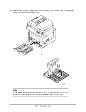 Page 160
160 • Troubleshooting
11.Remove the Duplex Unit (1) and check for any paper in this area. Remove any 
paper and replace the duplex unit..
Note
If the paper is not advanced enough to grip, push the cover (2) in the 
arrow direction, raise it and remove the paper. Refit duplex unit.
1
2
Downloaded From ManualsPrinter.com Manuals 