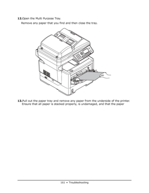 Page 161
161 • Troubleshooting
12.Open the Multi Purpose Tray.
Remove any paper that you find and then close the tray.
13. Pull out the paper tray and remove any paper from the underside of the printer. 
Ensure that all paper is stacked properly, is undamaged, and that the paper 
Downloaded From ManualsPrinter.com Manuals 