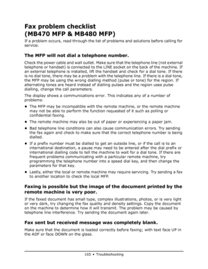 Page 165
165 • Troubleshooting
Fax problem checklist 
(MB470 MFP & MB480 MFP)
If a problem occurs, read through the list of problems and solutions before calling for 
service.
The MFP will not dial a telephone number. 
Check the power cable and wall outlet. Make sure that the telephone line (not external 
telephone or handset) is connected to the LINE socket on the back of the machine. If 
an external telephone is installed, lift the handset and check for a dial tone. If there 
is no dial tone, there may be a...