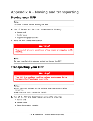 Page 176
176 • Appendix A - Moving and transporting
Appendix A - Moving and transporting
Moving your MFP
1.Turn off the MFP and disconnec t or remove the following:
•Power cord
•Printer cable
• Paper in the paper cassette
2.Move the MFP to the new location.
Transporting your MFP
1.Turn off the MFP and disconnec t or remove the following:
•Power cord
•Printer cable
• Paper in the paper cassette
Note
Lock the scanner before moving the MFP.
Warning!
This product is heavy; a minimum of  two people are required to...