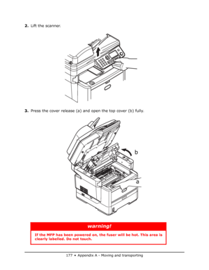 Page 177
177 • Appendix A - Moving and transporting
2.Lift the scanner.
3. Press the cover release (a) and open the top cover (b) fully.
warning!
If the MFP has been powe red on, the fuser will be hot. This area is 
clearly labelled. Do not touch.
a
b
Downloaded From ManualsPrinter.com Manuals 