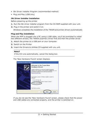 Page 21
21 • Getting Started
• Oki Driver Installer Program (recommended method) 
• Plug and Play (USB only) 
Oki Driver Installer Installation 
Before powering up the printer
1.Run the Oki driver installer program from the CD-ROM supplied with your unit.
2. Plug in the printer and switch it on.
Windows completes the installation of the TWAIN and printer drivers automatically.
Plug and Play Installation
When the MFP is plugged into a PC using  a USB cable, youll be prompted to install 
two different drivers;...