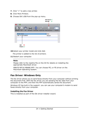 Page 24
24 • Getting Started
7.Click “+” to add a new printer.
8. Click More Printers.
9. Choose OKI USB from the pop-up menu.
10. Select your printer model and click Add.
The printer is added to the list of printers.
11. Restart your computer.
Fax Driver: Windows Only
The fax driver allows you to send faxes dire ctly from your computer without printing 
the document first. With the fax driver you are sending the fax data from your 
computer to the MFP, and then the MFP automatically sends the document.
Windows...