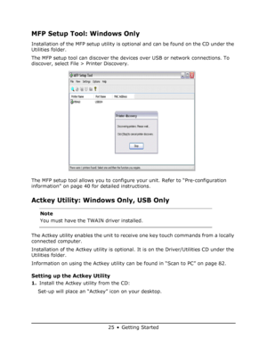 Page 25
25 • Getting Started
MFP Setup Tool: Windows Only
Installation of the MFP setup utility is optional and can be found on the CD under the 
Utilities folder.
The MFP setup tool can discover the devic es over USB or network connections. To 
discover, select File > Printer Discovery.
The MFP setup tool allows you to configur e your unit. Refer to “Pre-configuration 
information” on page 40 for detailed instructions.
Actkey Utility: Window s Only, USB Only  
The Actkey utility enables the unit to rece ive...