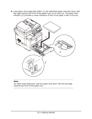 Page 33
33 • Getting Started
4.Load paper short edge feed (SEF) (1) (for letterhead paper load face down with 
top edge towards the front of the paper tray) up to mark (a). The paper level 
indicator (2) provides a visual indication of how much paper is left in the tray.    
Note
For letter head stationery, load the paper face down with the top edge 
towards the front of the paper tray
1
2 1
a
Downloaded From ManualsPrinter.com Manuals 