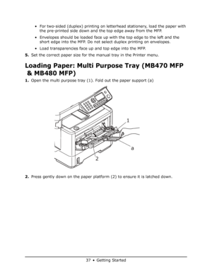 Page 37
37 • Getting Started
• For two-sided (duplex) printing on letterhead stationery, load the paper with the pre-printed side down and the top edge away from the MFP.
• Envelopes should be loaded face up with the top edge to the left and the  short edge into the MFP. Do not select duplex printing on envelopes.
• Load transparencies face up and top edge into the MFP.
5. Set the correct paper size for the manual tray in the Printer menu.
Loading Paper: Multi Purpose Tray (MB470 MFP 
& MB480 MFP)
1. Open the...