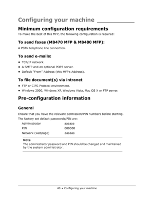 Page 40
40•Configuring your machine
Configuring your machine __________
Minimum configuration requirements
To make the best of this MFP, the following configuration is required:
To send faxes (MB470 MFP & MB480 MFP):
A PSTN telephone line connection.
To send e-mails:
•TCP/IP network.
• A SMTP and an optional POP3 server.
• Default “From” Address (this MFP’s Address).
To file document(s) via intranet
•FTP or CIFS Protocol environment.
• Windows 2000, Windows XP, Windows Vista, Mac OS X or FTP server....