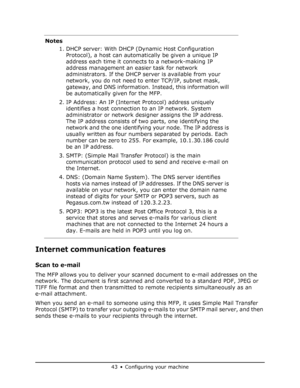 Page 43
43•Configuring your machine
Internet communication features
Scan to e-mail 
The MFP allows you to deliver your scanned document to e-mail addresses on the 
network. The document is first scanned an d converted to a standard PDF, JPEG or 
TIFF file format and then transmitted to  remote recipients simultaneously as an 
e-mail attachment.
When you send an e-mail to someone using this MFP, it uses Simple Mail Transfer 
Protocol (SMTP) to transfer your outgoing e- mails to your SMTP mail server, and then...