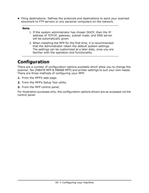 Page 45
45•Configuring your machine
•Filing destinations: Defines the protocol s and destinations to send your scanned 
document to FTP servers or any personal computers on the network. 
Configuration
There are a number of configuration option s available which allow you to change the 
scanner, fax (MB470 MFP & MB480 MFP) and  printer settings to suit your own needs. 
There are three methods of configuring your MFP: 
1. From the MFP’s web page.
2. From the MFP’s Setup Tool utility.
3. From the MFP control...