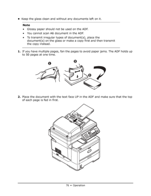 Page 76
76 • Operation
•Keep the glass clean and without any documents left on it.
1. If you have multiple pages, fan the pages to avoid paper jams. The ADF holds up 
to 50 pages at one time.
2. Place the document with the text face UP in the ADF and make sure that the top 
of each page is fed in first. Note
• Glossy paper should not be used on the ADF.
• You cannot scan A6 document in the ADF.
• To transmit irregular types 
of document(s), place the 
document(s) on the glass or make a copy first and then...