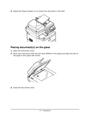 Page 77
77 • Operation
3.Adjust the Paper Guides (1) to centre the document in the ADF.
Placing document(s) on the glass
1.Open the document cover.
2. Place your document with the text face DOWN on the glass and align the top of 
the page to the upper-left corner.
3. Close the document cover.
1
Downloaded From ManualsPrinter.com Manuals 