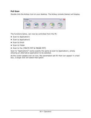 Page 84
84 • Operation
Pull Scan 
Double click the Actkey Icon on your desktop. The Actkey console (below) will display.
The functions below, can now  be controlled from the PC:
• Scan to Application1
• Scan to Application2
• Scan to Email
• Scan to Folder
• Scan to Fax (MB470 MFP & MB480 MFP)
Scan to “Application2” works exactly the  same as scan to Application1, simply 
allowing an alternative application to be selected.
As the cursor passes over an icon, the para meters set for that icon appear in a text...