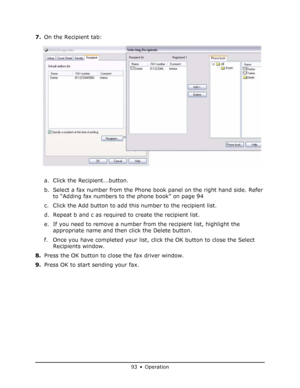 Page 93
93 • Operation
7.On the Recipient tab:
a. Click the Recipient...button.
b. Select a fax number from the Phone book panel on the right hand side. Refer 
to “Adding fax numbers to the phone book” on page 94
c. Click the Add button to add this number to the recipient list.
d. Repeat b and c as required to create the recipient list.
e. If you need to remove a number from the recipient list, highlight the  appropriate name and then click the Delete button.
f. Once you have completed your list, click the OK...