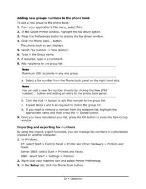 Page 95
95 • Operation
Adding new groups numbers to the phone book
To add a new group to the phone book:
1.From your application’s File menu, select Print.
2. In the Select Printer window, highlight the fax driver option.
3. Press the Preferences button to display the fax driver window.
4. Click the Phone book... button.
The phone book screen displays.
5. Select Fax number -> New (Group).
6. Type in the Group name.
7. if required, type in a Comment.
8. Add recipients to the group list:
a. Select a fax number...