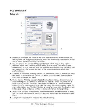 Page 98
98 • Printer Settings in Windows
PCL emulation
Setup tab
1.Paper size should be the same as the page size of your document (unless you 
wish to scale the printout to fit another size), and should also be the same as the 
size of paper you will feed into the printer.
2. You can choose the source of the paper to feed, which may be Tray 1 (the 
standard paper tray), Manual (MB460 MF P), Multi Purpose Tray (MB470 MFP, 
MB480 MFP), or Tray 2 (if you have the op tional second paper tray installed). You 
can...