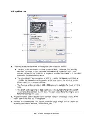 Page 99
99 • Printer Settings in Windows
Job options tab
1.The output resolution of the printed page can be set as follows.
• The ProQ1200 setting for Xxxxxn prints at 600 X 2400dpi. This setting  requires the most printer memory and takes the longest to print. Your 
printed pages can be scaled to fit larger  or smaller stationery. It is the best 
option for printing photographs.
• The High Quality setting prints at  600 X 1200dpi for Xxxxxn and 1200 x 
1200dpi for Xxxxxdn and Xxxxxdtn is  the best option for...