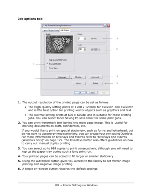 Page 109
109 • Printer Settings in Windows
Job options tab
1.The output resolution of the printed page can be set as follows.
• The High Quality setting prints at 1200 x 1200dpi for Xxxxxdn and Xxxxxdtn  and is the best option for printing vector objects such as graphics and text.
• The Normal setting prints at 600 x 600dpi and is suitable for most printing  jobs. You can select Toner Saving to save toner for some print jobs.
2. You can print watermark text behind the main page image. This is useful for 
marking...