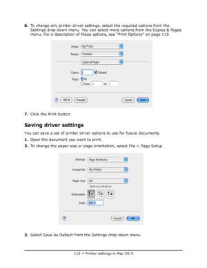 Page 113
113 • Printer settings in Mac OS X
6.To change any printer driver settings, select the required options from the 
Settings drop-down menu. You can select  more options from the Copies & Pages 
menu. For a description of these options, see “Print Options” on page 115
7. Click the Print button.
Saving driver settings
You can save a set of printer driver options to use for future documents.
1.Open the document you want to print.
2. To change the paper size or page orientation, select File > Page Setup.
3....