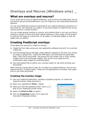 Page 129
129 • Overlays and Macros (Windows only)
Overlays and Macros (Windows only) _
What are overlays and macros?
If you would like to print on special stationery, such as forms and letterhead, but do 
not want to use pre-printed stationery, you can create your own using these advanced 
features.
You can use PostScript overlays to generate all your special stationery and store it in 
the printer for use whenever you need it. If you have chosen to install the PCL driver, 
macros perform a similar function.
You...