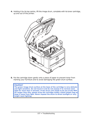 Page 157
157 • Troubleshooting
4.Holding it by its top centre, lift the image drum, complete with its toner cartridge, 
up and out of the printer.
5. Put the cartridge down gently onto a piece of paper to prevent toner from 
marking your furniture and to avoid  damaging the green drum surface. 
Caution!
The green image drum surface at the ba se of the cartridge is very delicate 
and light sensitive. Do not touch it an d do not expose it to normal room 
light for more than 5 minutes. If the  drum unit needs to be...