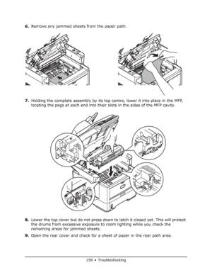 Page 158
158 • Troubleshooting
6.Remove any jammed sheets from the paper path.
7. Holding the complete assembly by its top centre, lower it into place in the MFP, 
locating the pegs at each end into thei r slots in the sides of the MFP cavity.
8. Lower the top cover but do not press down to latch it closed yet. This will protect 
the drums from excessive exposure to room lighting while you check the 
remaining areas for jammed sheets.
9. Open the rear cover and check for a sheet of paper in the rear path area....