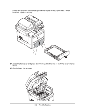 Page 162
162 • Troubleshooting
guides are properly positioned against the edges of the paper stack. When 
satisfied, replace the tray.
14. Close the top cover and press down firmly at both sides so that the cover latches 
closed.
15. Gently lower the scanner.
Downloaded From ManualsPrinter.com Manuals 