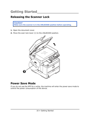 Page 18
18 • Getting Started
Getting Started___________________
Releasing the Scanner Lock 
1.Open the document cover.
2. Move the scan lock lever (1) to the UNLOCKED position.
Power Save Mode
If you do not use the MFP for a while, the machine will enter the power save mode to 
control the power consumption of the device. 
Caution!
Make sure the scanner is in the UN LOCKED position before operating.
Downloaded From ManualsPrinter.com Manuals 