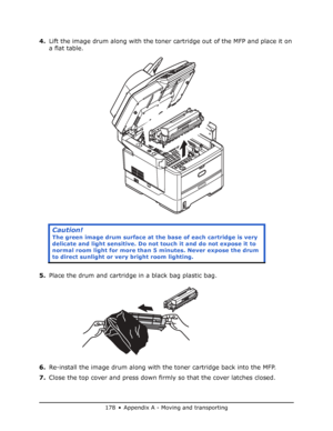 Page 178
178 • Appendix A - Moving and transporting
4.Lift the image drum along with the toner cartridge out of the MFP and place it on 
a flat table.
5. Place the drum and cartridge in a black bag plastic bag.
6. Re-install the image drum along with the toner cartridge back into the MFP.
7. Close the top cover and press down firmly so that the cover latches closed.
Caution!
The green image drum surface at the  base of each cartridge is very 
delicate and light sensitive. Do not  touch it and do not expose it to...