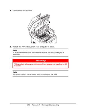 Page 179
179 • Appendix A - Moving and transporting
8.Gently lower the scanner.
9. Protect the MFP with cushion pads and put it in a box.
Note
It is recommended that you use the original box and packaging if 
available.
Warning!
This product is heavy; a minimum of  two people are required to lift 
it safely. 
Note
Be sure to unlock the scanner before turning on the MFP.
Downloaded From ManualsPrinter.com Manuals 