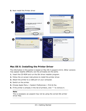 Page 23
23 • Getting Started
5.Next install the Printer driver 
Mac OS X: Installing the Printer Driver 
The information in this section is based on Mac OS X Leopard (10.5). Other versions 
may appear slightly different, but the principles are the same.
1.Insert the CD-ROM and run the Oki driver installer program.
2. Follow the on-screen instructions to install the printer driver.
3. Attach the printer to a USB port on your computer.
4. Switch on the printer.
5. Choose Apple Menu > System Preferences > Print &...