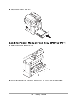 Page 35
35 • Getting Started
6.Replace the tray in the MFP.
Loading Paper: Manual Feed Tray (MB460 MFP)
1.Open the manual feed tray (1).
2. Press gently down on the paper platform (2) to ensure it is latched down.
1
2
Downloaded From ManualsPrinter.com Manuals 