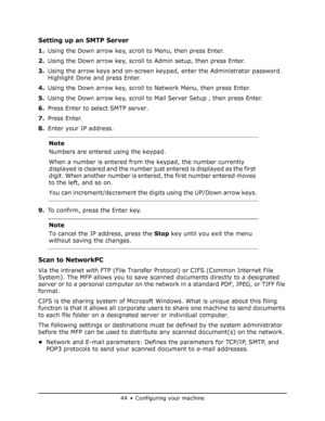 Page 44
44•Configuring your machine
Setting up an SMTP Server
1.Using the Down arrow key, scroll to Menu, then press Enter.
2. Using the Down arrow key, scroll to Admin setup, then press Enter.
3. Using the arrow keys and on-screen keypad, enter the Administrator password. 
Highlight Done and press Enter.
4. Using the Down arrow key, scroll to Network Menu, then press Enter.
5. Using the Down arrow key, scroll to  Mail Server Setup , then press Enter.
6. Press Enter to select SMTP server.
7. Press Enter.
8....