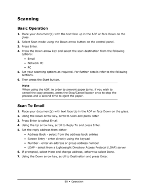 Page 80
80 • Operation
Scanning
Basic Operation
1.Place your document(s) with the text face  up in the ADF or face Down on the 
glass.
2. Select Scan mode using the Down arrow button on the control panel.
3. Press Enter.
4. Press the Down arrow key and select the scan destination from the following 
options:
•Email
•Network PC
•PC
5. Set your scanning options as required. Fo r further details refer to the following 
sections.
6. Then press the Start button.
Scan To Email
1.Place your document(s) with text face...