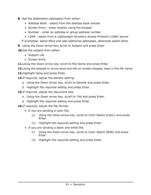 Page 81
81 • Operation
8.Set the destination address(s) from either:
• Address Book - select from the address book entries
• Screen Entry - enter directly using the keypad
• Number - enter an address or group address number
• LDAP - select from a Lightweight Directory Access Protocol (LDAP) server
If prompted, select More and add additi onal addresses, otherwise select Done.
9. Using the Down arrow key, scroll to Subject and press Enter.
10. Set the subject from either:
• Subject List
•Screen Entry
11. Using...