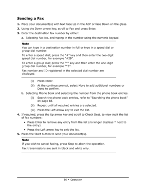 Page 86
86 • Operation
Sending a Fax
1.Place your document(s) with text face Up  in the ADF or face Down on the glass.
2. Using the Down arrow key, scroll to Fax and press Enter.
3. Enter the destination fax number by either:
a. Selecting Fax No. and typing in the number using the numeric keypad.
(i) Press Enter.
(ii) At the continue prompt, select More to add additional numbers or Done to confirm.
b. Selecting Phone Book and selecting the number from the phone book entries. (i) Search the phone book entries,...