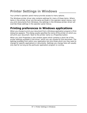 Page 97
97 • Printer Settings in Windows
Printer Settings in Windows ________
Your printer’s operator panel menus provide access to many options.
The Windows printer driver also contains  settings for many of these items. Where 
items in the printer driver are the same  as those in the operator panel menus, and 
you print documents from Windows, the setti ngs in the Windows printer driver will 
override those settings in the operator panel menus.
Printing preferences in Windows applications
When you choose to...