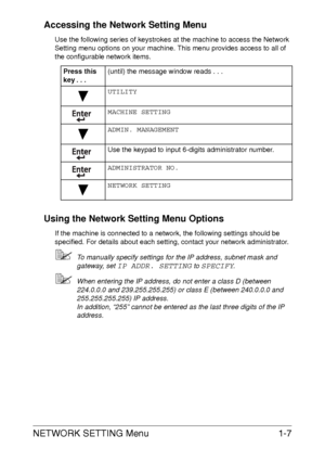 Page 13NETWORK SETTING Menu1-7 Accessing the Network Setting Menu
Use the following series of keystrokes at the machine to access the Network 
Setting menu options on your machine. This menu provides access to all of 
the configurable network items.
Using the Network Setting Menu Options
If the machine is connected to a network, the following settings should be 
specified. For details about each setting, contact your network administrator.
To manually specify settings for the IP address, subnet mask and...