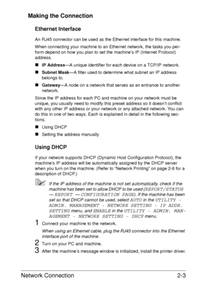 Page 21Network Connection2-3 Making the Connection
Ethernet Interface
An RJ45 connector can be used as the Ethernet interface for this machine.
When connecting your machine to an Ethernet network, the tasks you per-
form depend on how you plan to set the machine’s IP (Internet Protocol) 
address.
„IP Address—A unique identifier for each device on a TCP/IP network. 
„Subnet Mask—A filter used to determine what subnet an IP address 
belongs to. 
„Gateway—A node on a network that serves as an entrance to another...