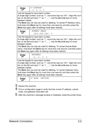 Page 23Network Connection2-5
3Restart the machine.
4Print a configuration page to verify that the correct IP address, subnet 
mask, and gateway have been set.
5After the machine’s message window is initialized, install the printer driver. IP ADDRESS
:0. 0. 0. 0
Use the keypad to input each number.
A single digit number, such as “1”, cannot be input as “001”. Align the num-
ber on the left and input “1” as “1 _ _”. Use the   and   keys to move 
between triplets.
The B
ACK key can also be used for deleting. To...