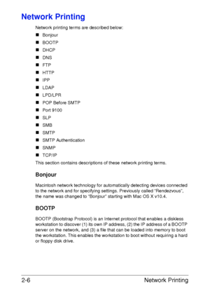 Page 24Network Printing 2-6
Network Printing
Network printing terms are described below:
„Bonjour
„BOOTP
„DHCP
„DNS
„FTP
„HTTP
„IPP
„LDAP
„LPD/LPR
„POP Before SMTP
„Port 9100
„SLP
„SMB
„SMTP
„SMTP Authentication
„SNMP
„TCP/IP
This section contains descriptions of these network printing terms.
Bonjour
Macintosh network technology for automatically detecting devices connected 
to the network and for specifying settings. Previously called “Rendezvous”, 
the name was changed to “Bonjour” starting with Mac OS X...