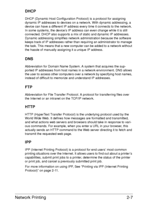 Page 25Network Printing2-7
DHCP
DHCP (Dynamic Host Configuration Protocol) is a protocol for assigning 
dynamic IP addresses to devices on a network. With dynamic addressing, a 
device can have a different IP address every time it connects to the network. 
In some systems, the device’s IP address can even change while it is still 
connected. DHCP also supports a mix of static and dynamic IP addresses. 
Dynamic addressing simplifies network administration because the software 
keeps track of IP addresses rather...